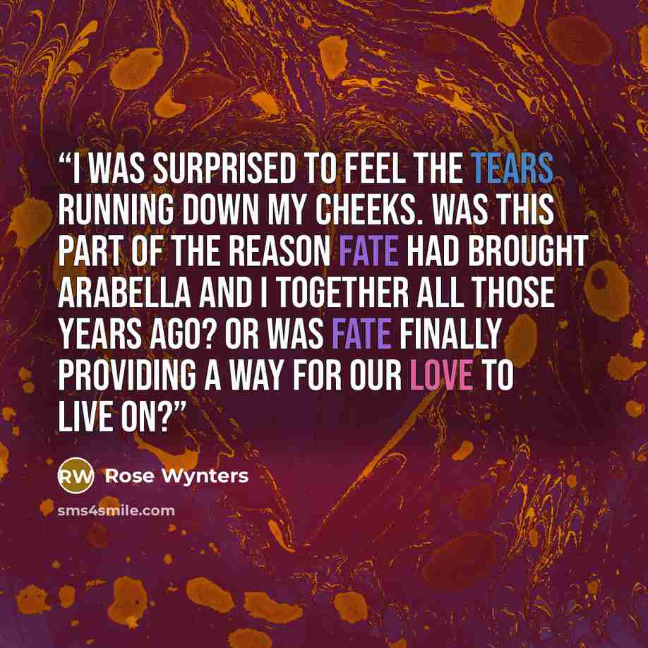 “I was surprised to feel the tears running down my cheeks. Was this part of the reason fate had brought Arabella and I together all those years ago? Or was fate finally providing a way for our love to live on?” quote by Rose Wynters