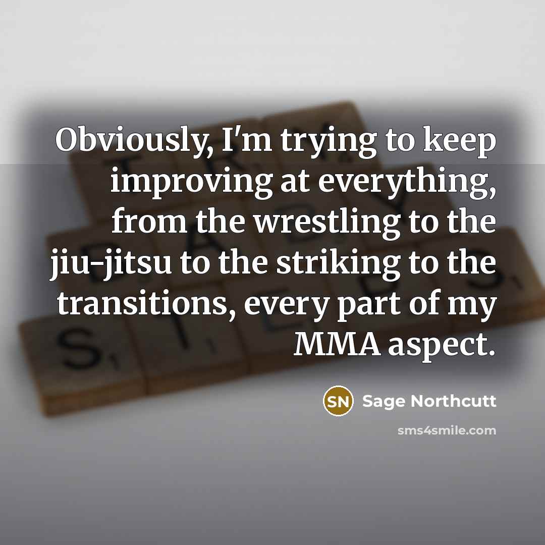 “Obviously, I'm trying to keep improving at everything, from the wrestling to the jiu-jitsu to the striking to the transitions, every part of my MMA aspect.” quote by Sage Northcutt