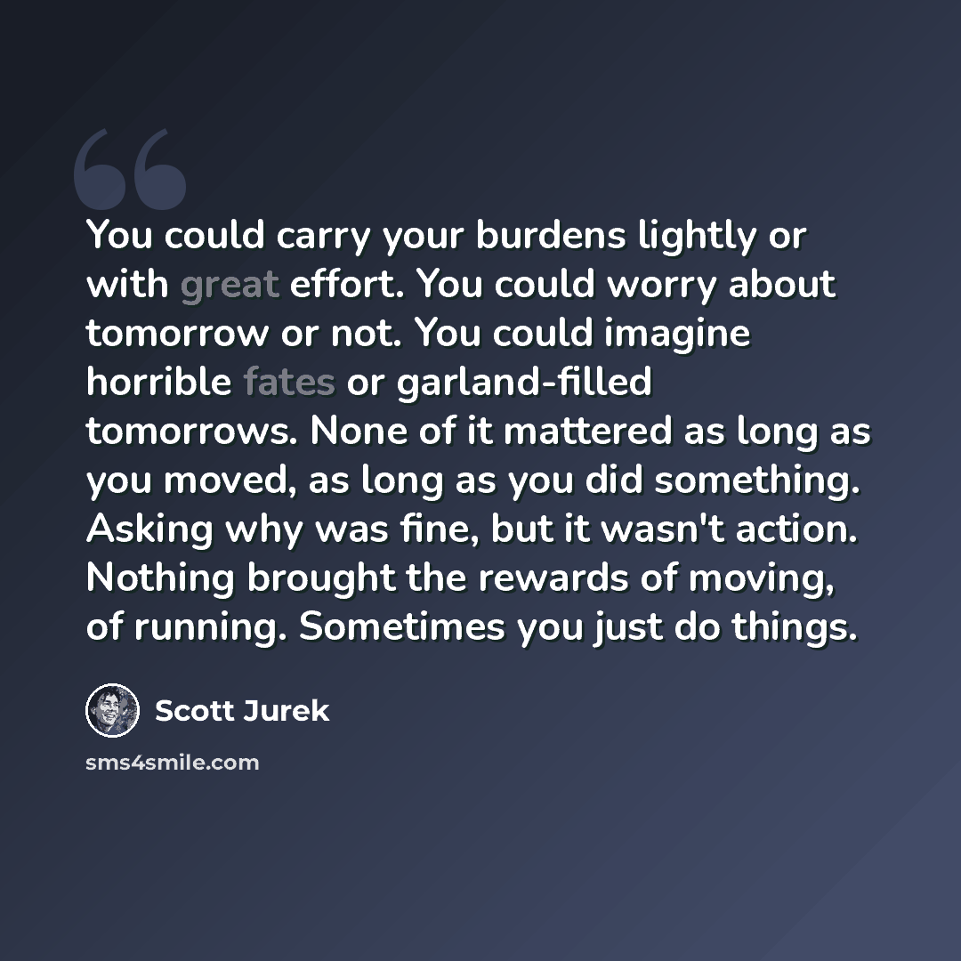 “You could carry your burdens lightly or with great effort. You could worry about tomorrow or not. You could imagine horrible fates or garland-filled tomorrows. None of it mattered as long as you moved, as long as you did something. Asking why was fine, but it wasn't action. Nothing brought the…” quote by Scott Jurek