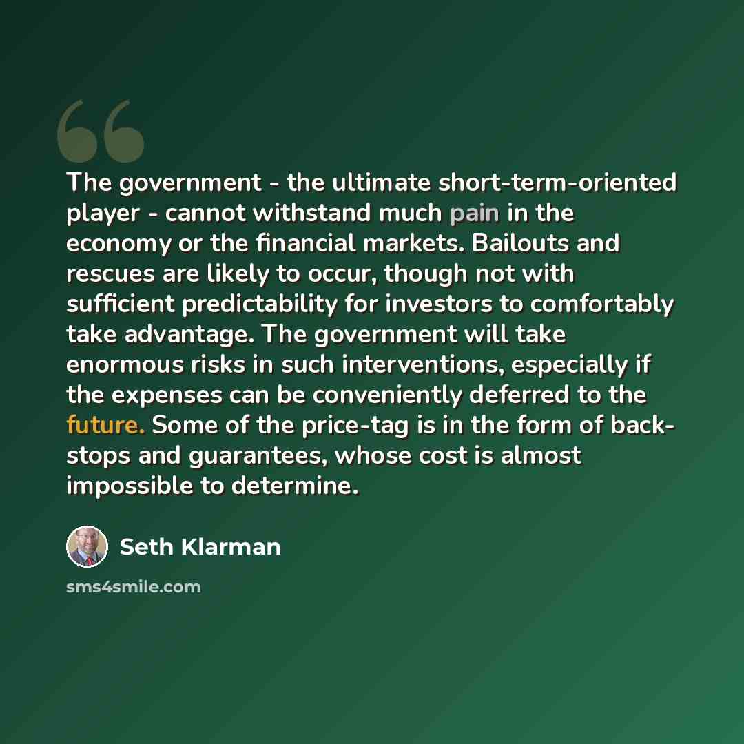 “The government - the ultimate short-term-oriented player - cannot withstand much pain in the economy or the financial markets. Bailouts and rescues are likely to occur, though not with sufficient predictability for investors to comfortably take advantage. The government will take enormous risks in…” quote by Seth Klarman