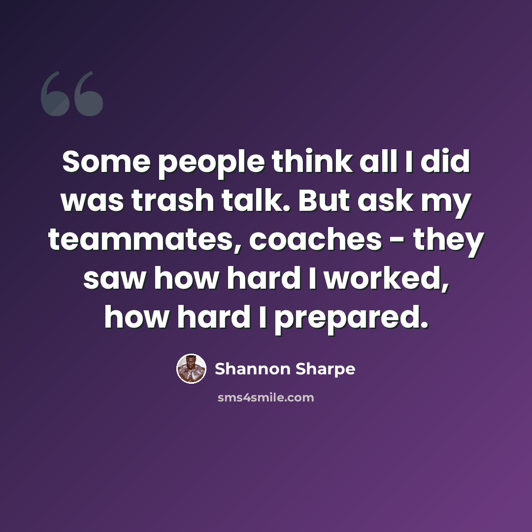 “Some people think all I did was trash talk. But ask my teammates, coaches - they saw how hard I worked, how hard I prepared.” quote by Shannon Sharpe