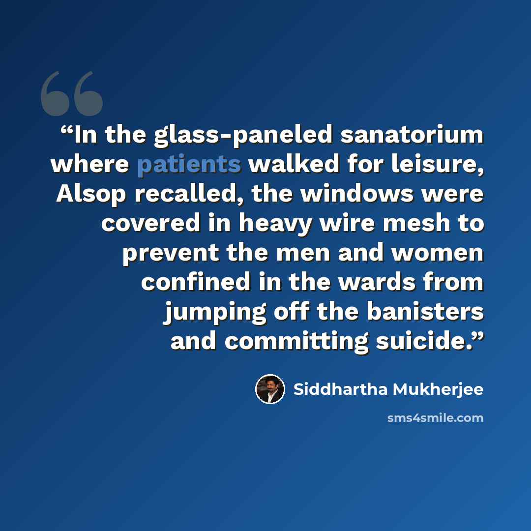 “In the glass-paneled sanatorium where patients walked for leisure, Alsop recalled, the windows were covered in heavy wire mesh to prevent the men and women confined in the wards from jumping off the banisters and committing suicide.” quote by Siddhartha Mukherjee