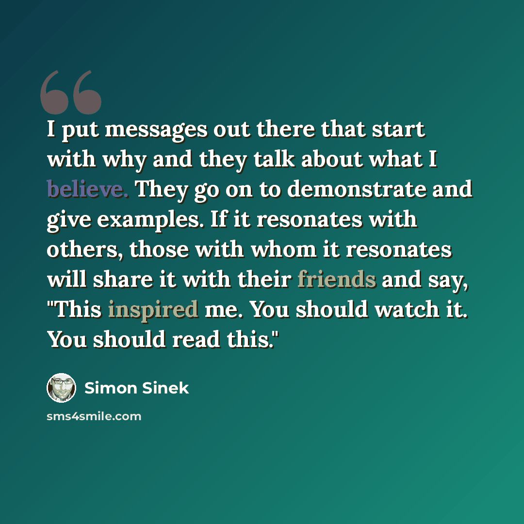 “I put messages out there that start with why and they talk about what I believe. They go on to demonstrate and give examples. If it resonates with others, those with whom it resonates will share it with their friends and say, "This inspired me. You should watch it. You should read this."” quote by Simon Sinek