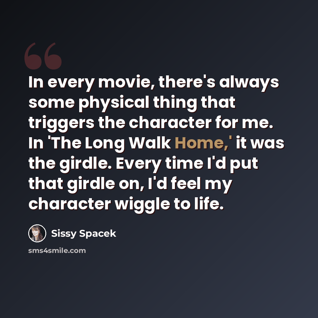 “In every movie, there's always some physical thing that triggers the character for me. In 'The Long Walk Home,' it was the girdle. Every time I'd put that girdle on, I'd feel my character wiggle to life.” quote by Sissy Spacek