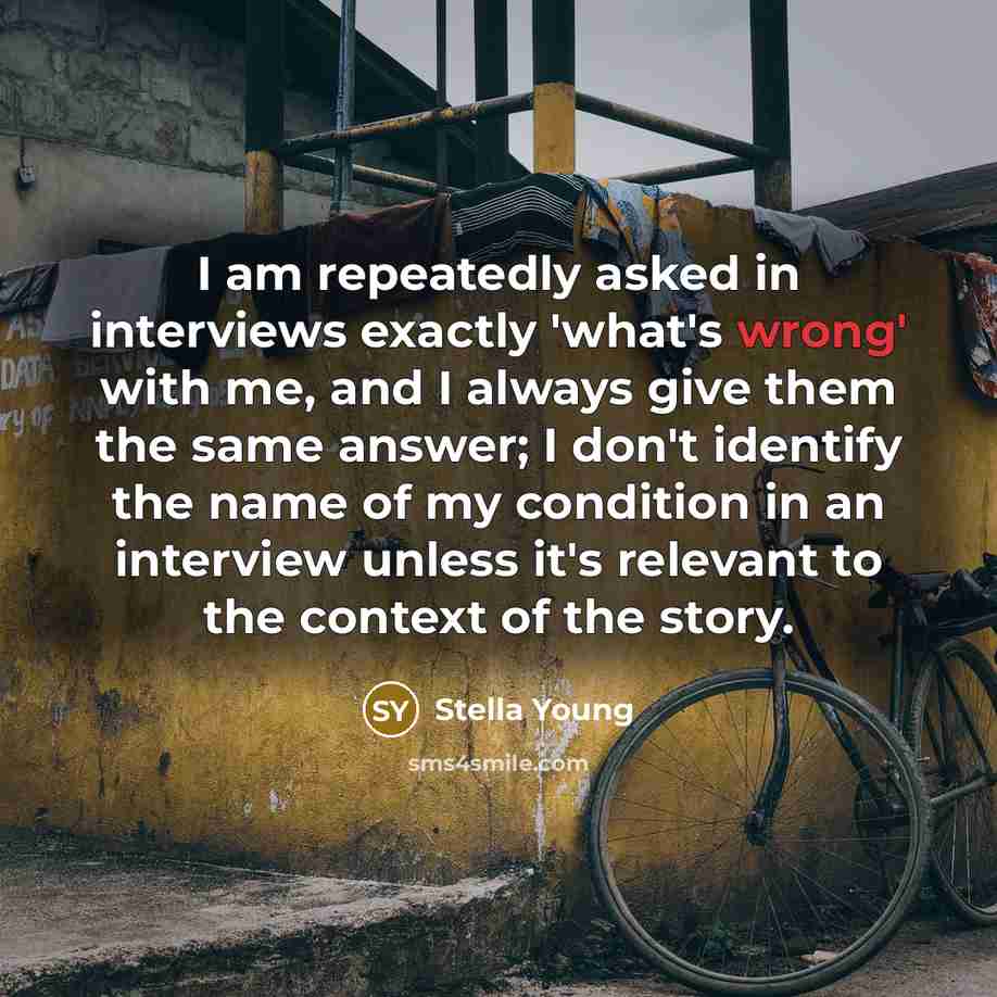 “I am repeatedly asked in interviews exactly 'what's wrong' with me, and I always give them the same answer; I don't identify the name of my condition in an interview unless it's relevant to the context of the story.” quote by Stella Young