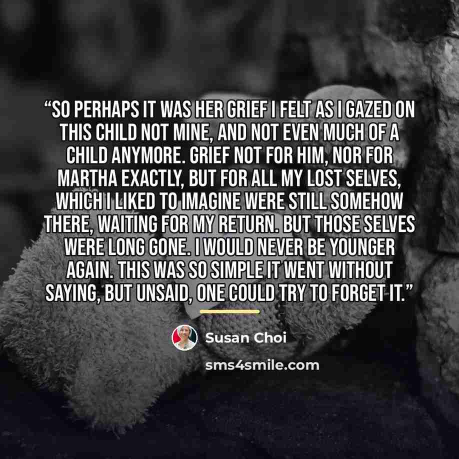 “So perhaps it was her grief I felt as I gazed on this child not mine, and not even much of a child anymore. Grief not for him, nor for Martha exactly, but for all my lost selves, which I liked to imagine were still somehow there, waiting for my return. But those selves were long gone. I would…” quote by Susan Choi