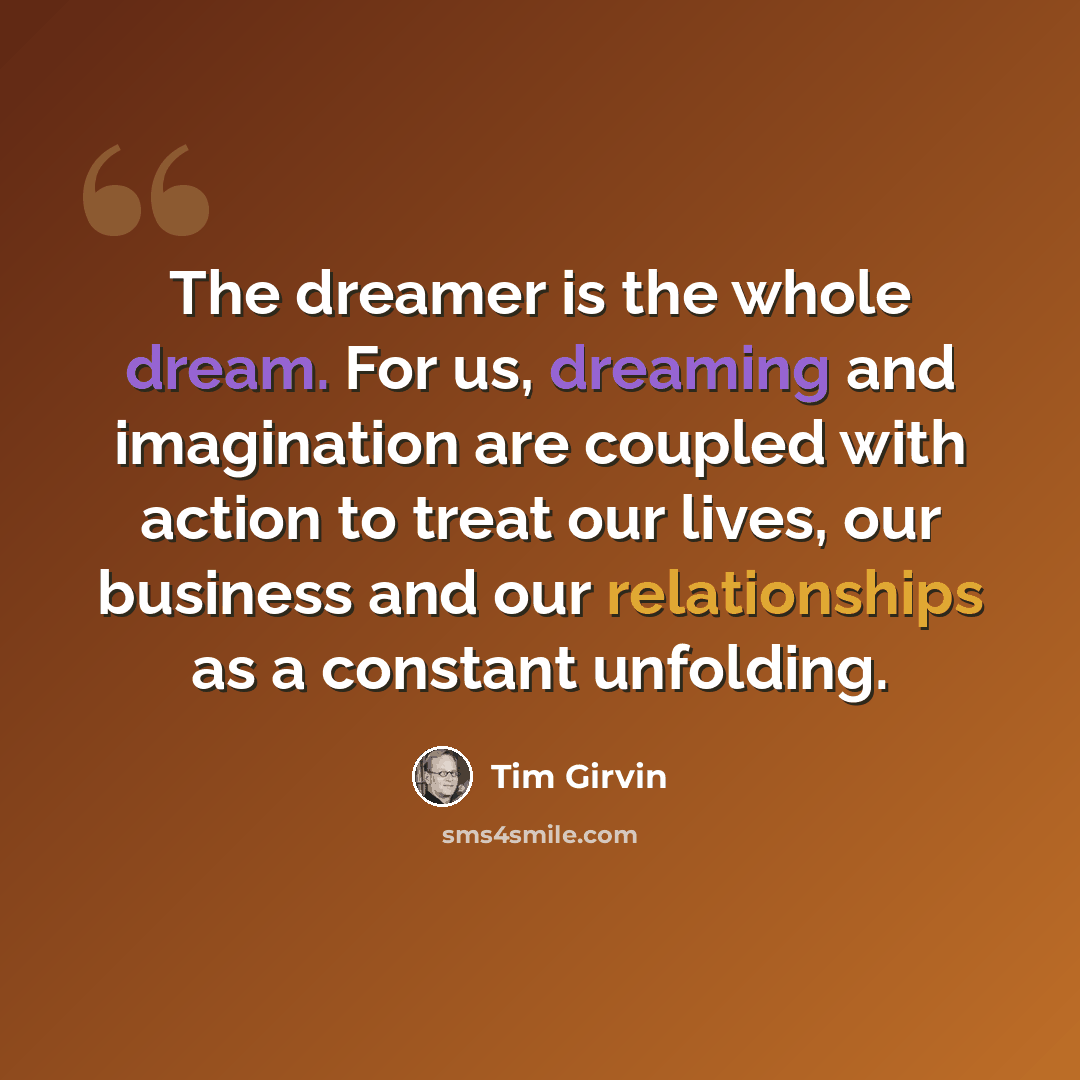 “The dreamer is the whole dream. For us, dreaming and imagination are coupled with action to treat our lives, our business and our relationships as a constant unfolding.” quote by Tim Girvin
