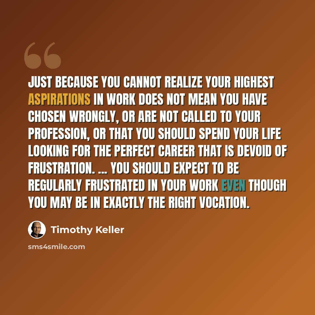 “Just because you cannot realize your highest aspirations in work does not mean you have chosen wrongly, or are not called to your profession, or that you should spend your life looking for the perfect career that is devoid of frustration. ... You should expect to be regularly frustrated in your…” quote by Timothy Keller