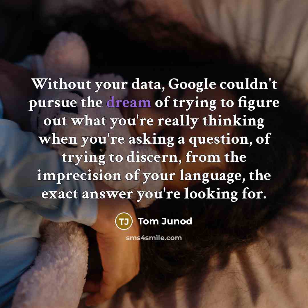 “Without your data, Google couldn't pursue the dream of trying to figure out what you're really thinking when you're asking a question, of trying to discern, from the imprecision of your language, the exact answer you're looking for.” quote by Tom Junod