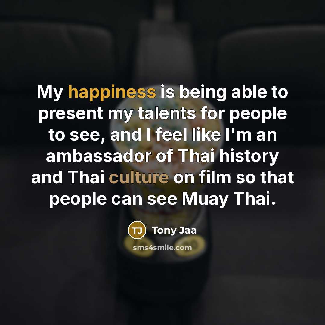 “My happiness is being able to present my talents for people to see, and I feel like I'm an ambassador of Thai history and Thai culture on film so that people can see Muay Thai.” quote by Tony Jaa