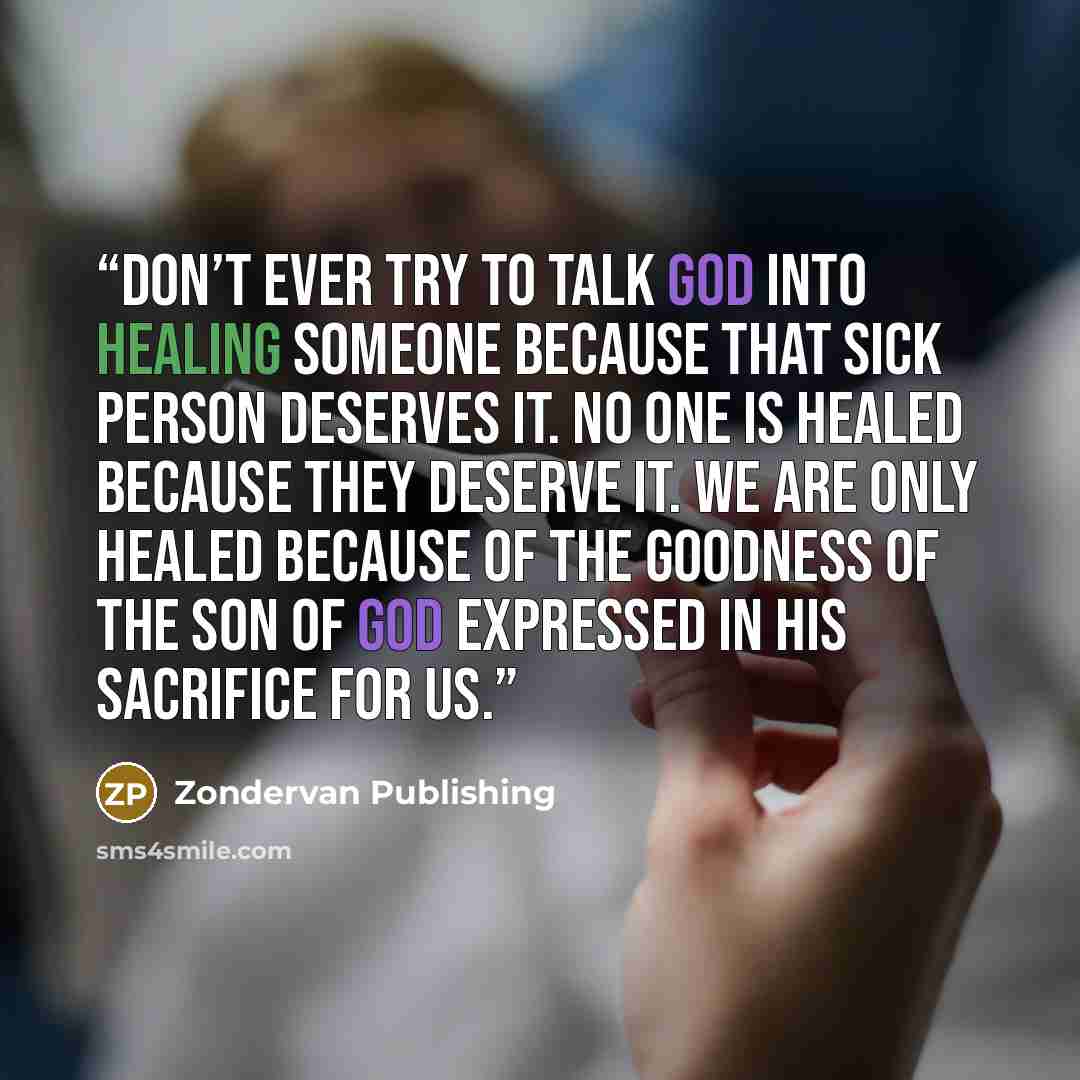 “Don’t ever try to talk God into healing someone because that sick person deserves it. No one is healed because they deserve it. We are only healed because of the goodness of the Son of God expressed in his sacrifice for us.” quote by Zondervan Publishing