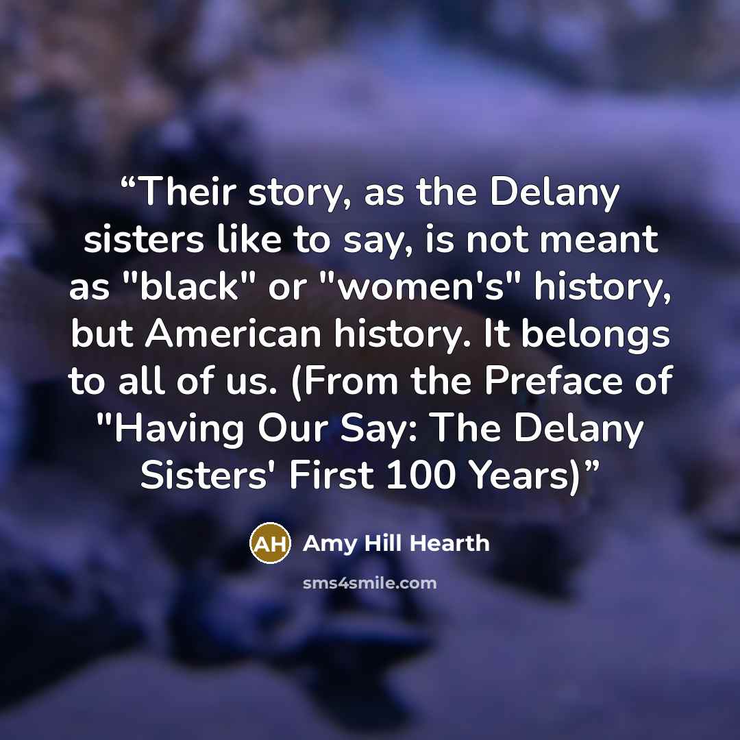 “Their story, as the Delany sisters like to say, is not meant as "black" or "women's" history, but American history. It belongs to all of us. (From the Preface of "Having Our Say: The Delany Sisters' First 100 Years)” quote by Amy Hill Hearth
