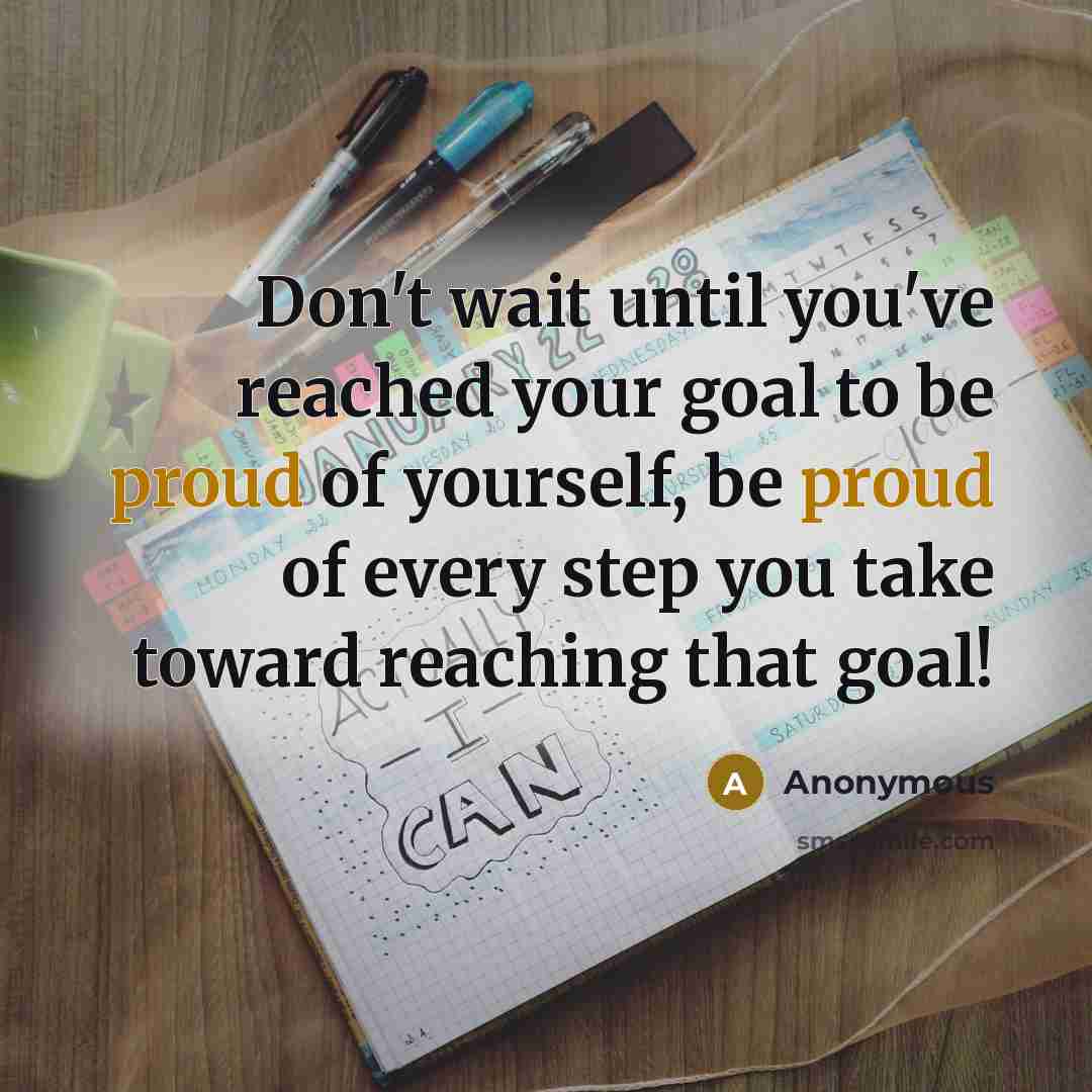 “Don't wait until you've reached your goal to be proud of yourself, be proud of every step you take toward reaching that goal!” quote by Anonymous
