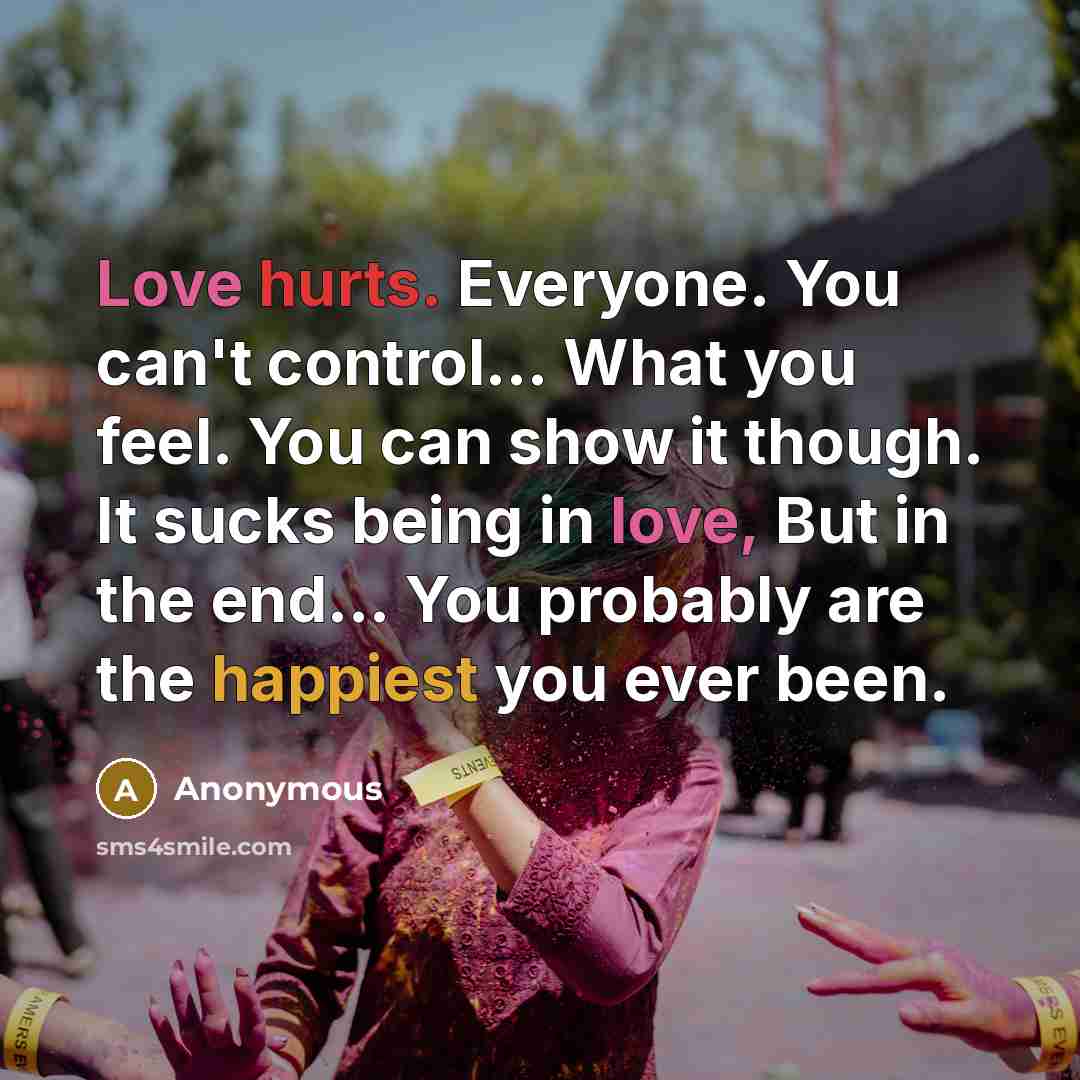 “Love hurts. Everyone. You can't control... What you feel. You can show it though. It sucks being in love, But in the end... You probably are the happiest you ever been.” quote by Anonymous