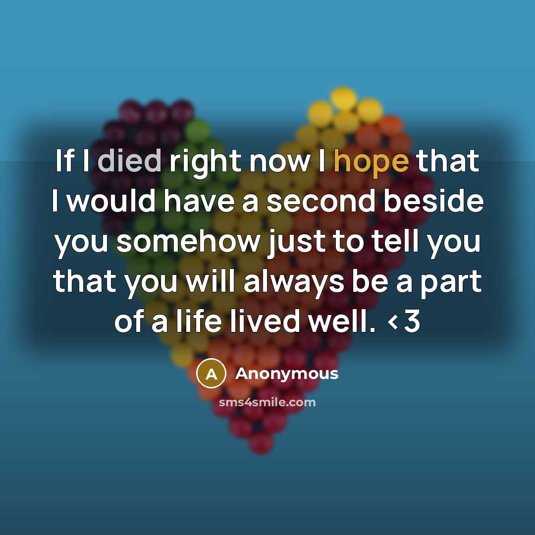 “If I died right now I hope that I would have a second beside you somehow just to tell you that you will always be a part of a life lived well.” quote by Anonymous