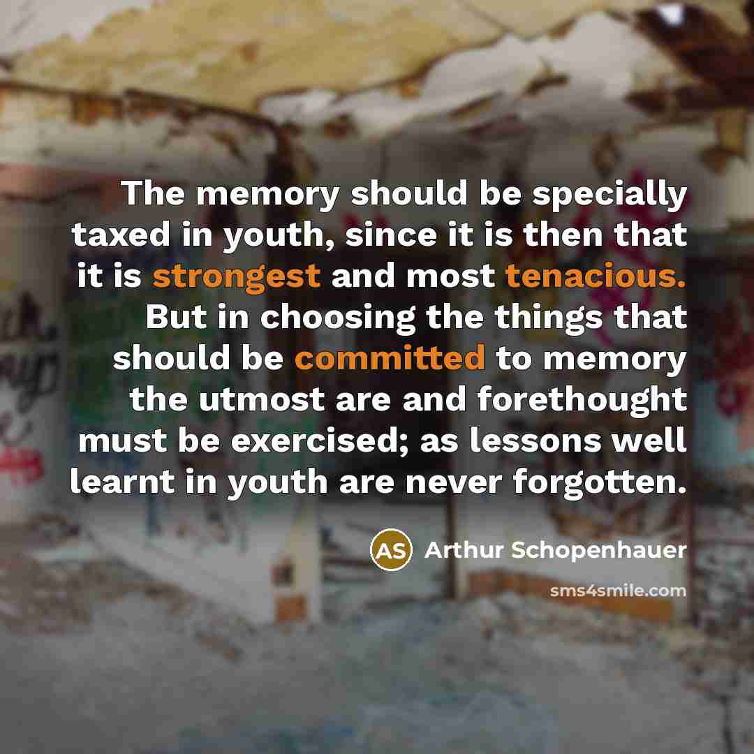 “The memory should be specially taxed in youth, since it is then that it is strongest and most tenacious. But in choosing the things that should be committed to memory the utmost are and forethought must be exercised; as lessons well learnt in youth are never forgotten.” quote by Arthur Schopenhauer