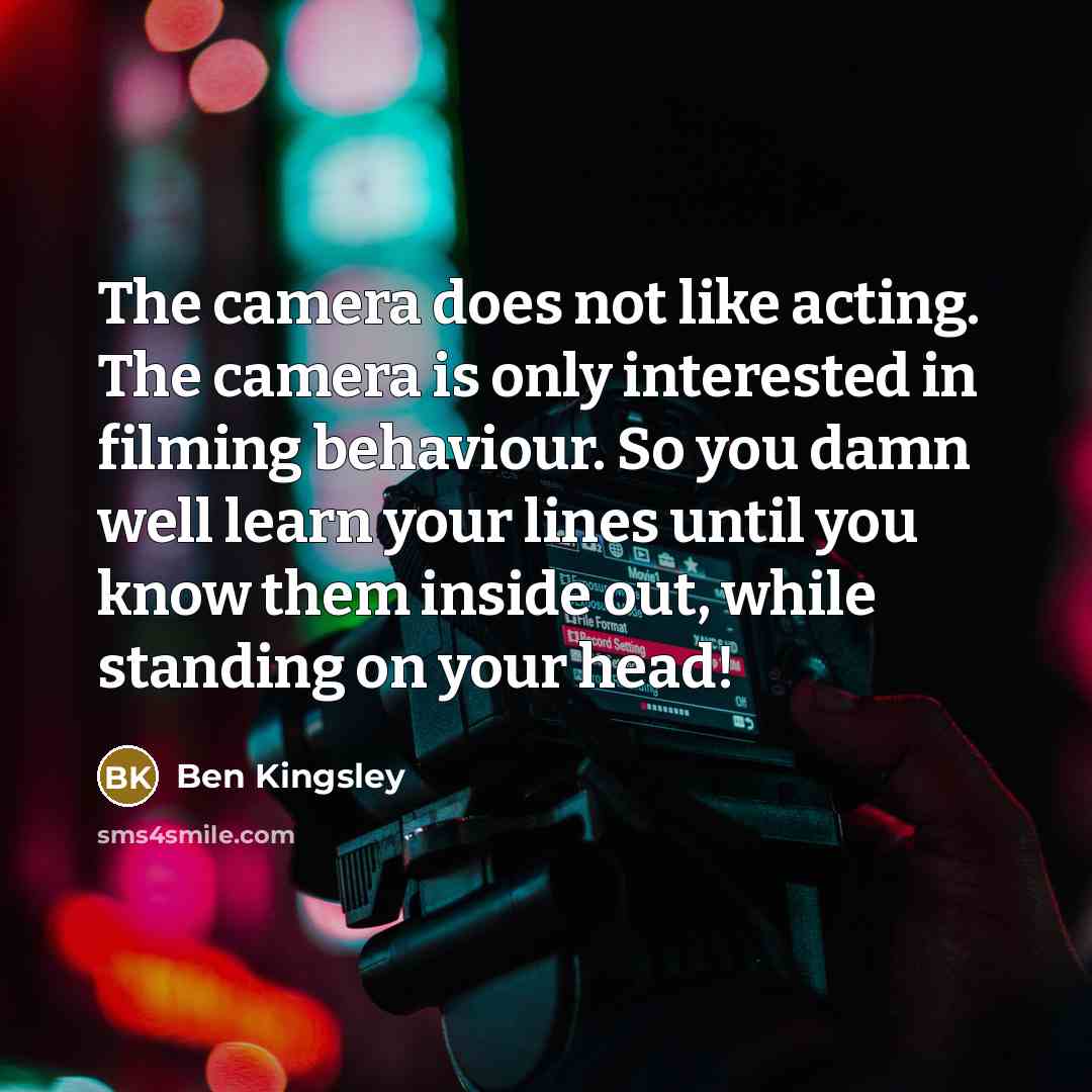 “The camera does not like acting. The camera is only interested in filming behaviour. So you damn well learn your lines until you know them inside out, while standing on your head!” quote by Ben Kingsley