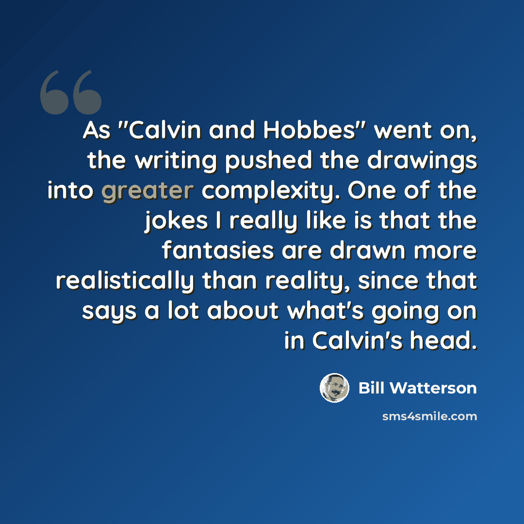 “As "Calvin and Hobbes" went on, the writing pushed the drawings into greater complexity. One of the jokes I really like is that the fantasies are drawn more realistically than reality, since that says a lot about what's going on in Calvin's head.” quote by Bill Watterson