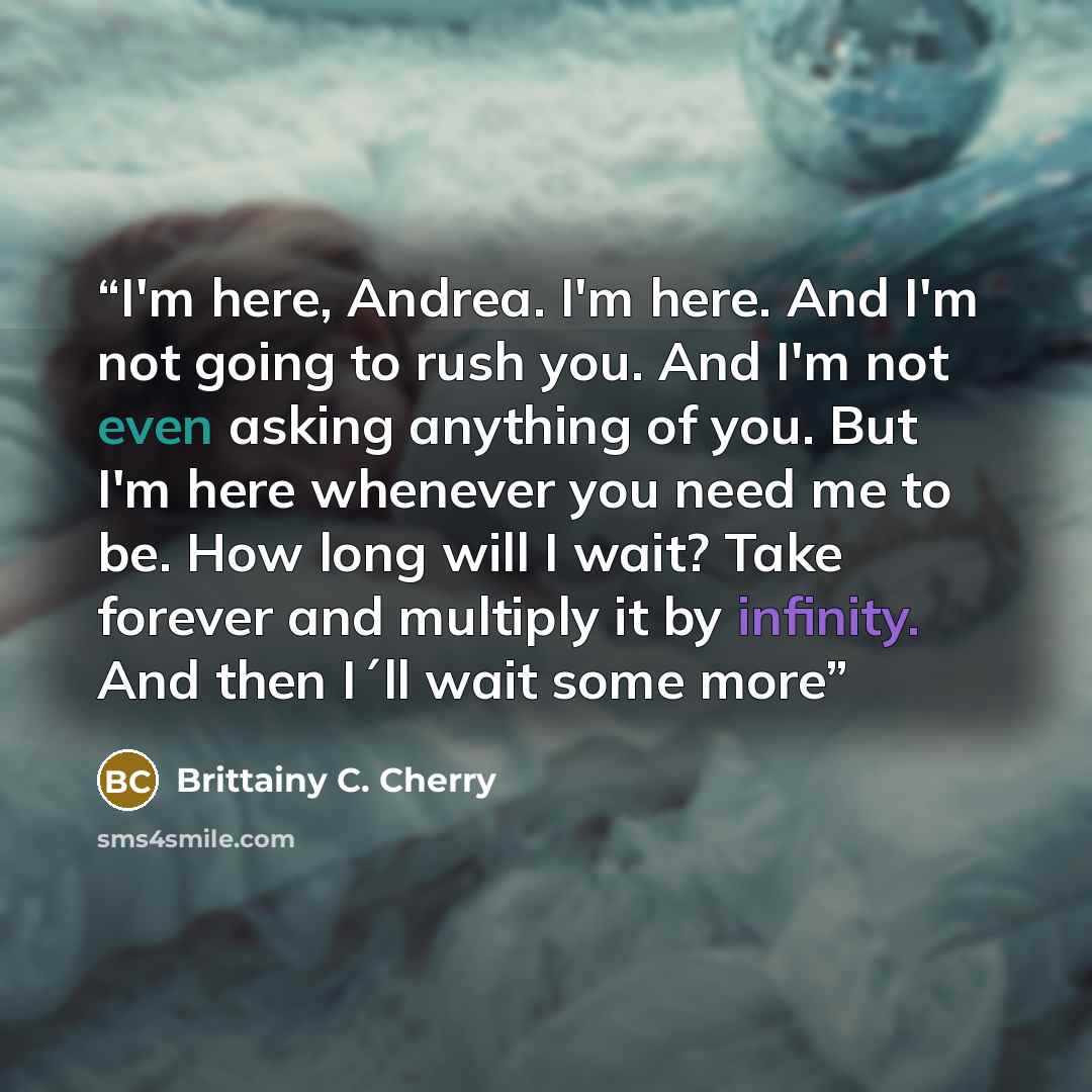 “I'm here, Andrea. I'm here. And I'm not going to rush you. And I'm not even asking anything of you. But I'm here whenever you need me to be. How long will I wait? Take forever and multiply it by infinity. And then I´ll wait some more” quote by Brittainy C. Cherry