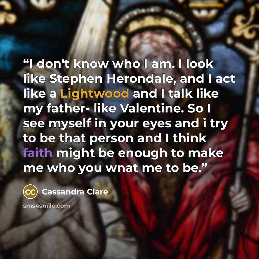 “I don't know who I am. I look like Stephen Herondale, and I act like a Lightwood and I talk like my father- like Valentine. So I see myself in your eyes and i try to be that person and I think faith might be enough to make me who you wnat me to be.” quote by Cassandra Clare