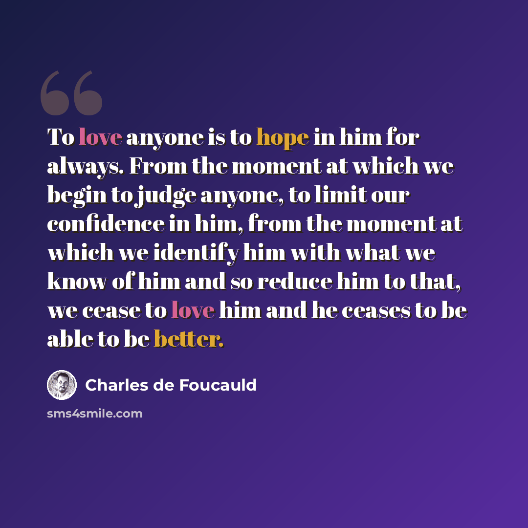 “To love anyone is to hope in him for always. From the moment at which we begin to judge anyone, to limit our confidence in him, from the moment at which we identify him with what we know of him and so reduce him to that, we cease to love him and he ceases to be able to be better.” quote by Charles de Foucauld