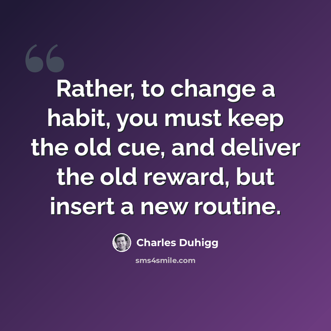 “Rather, to change a habit, you must keep the old cue, and deliver the old reward, but insert a new routine.” quote by Charles Duhigg