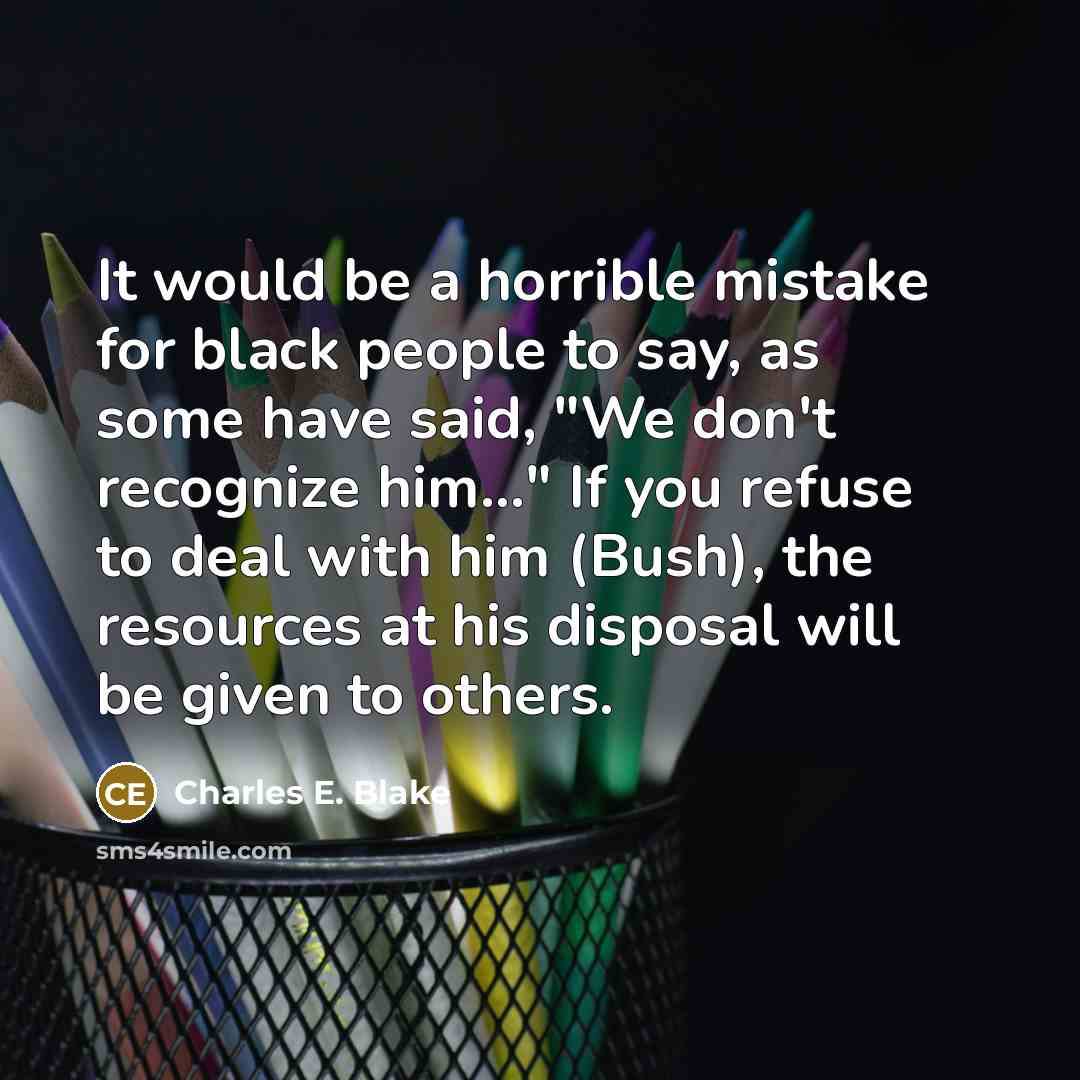 “It would be a horrible mistake for black people to say, as some have said, "We don't recognize him..." If you refuse to deal with him (Bush), the resources at his disposal will be given to others.” quote by Charles E. Blake