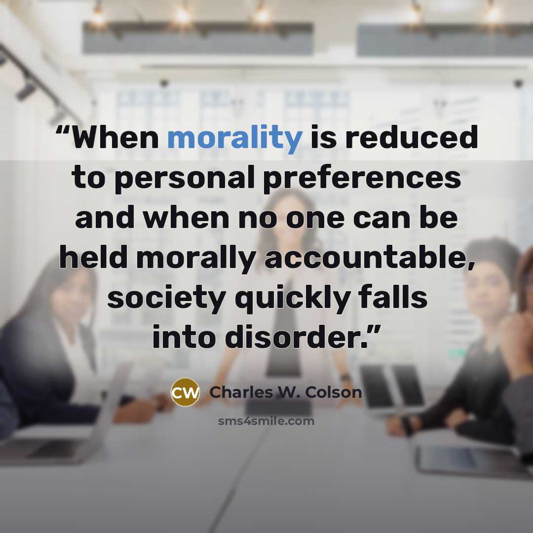 “When morality is reduced to personal preferences and when no one can be held morally accountable, society quickly falls into disorder.” quote by Charles W. Colson