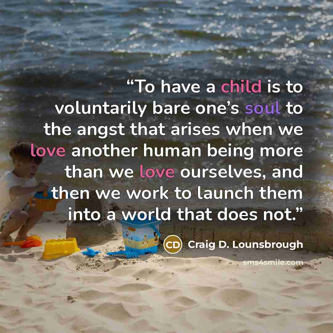 “To have a child is to voluntarily bare one’s soul to the angst that arises when we love another human being more than we love ourselves, and then we work to launch them into a world that does not.” quote by Craig D. Lounsbrough