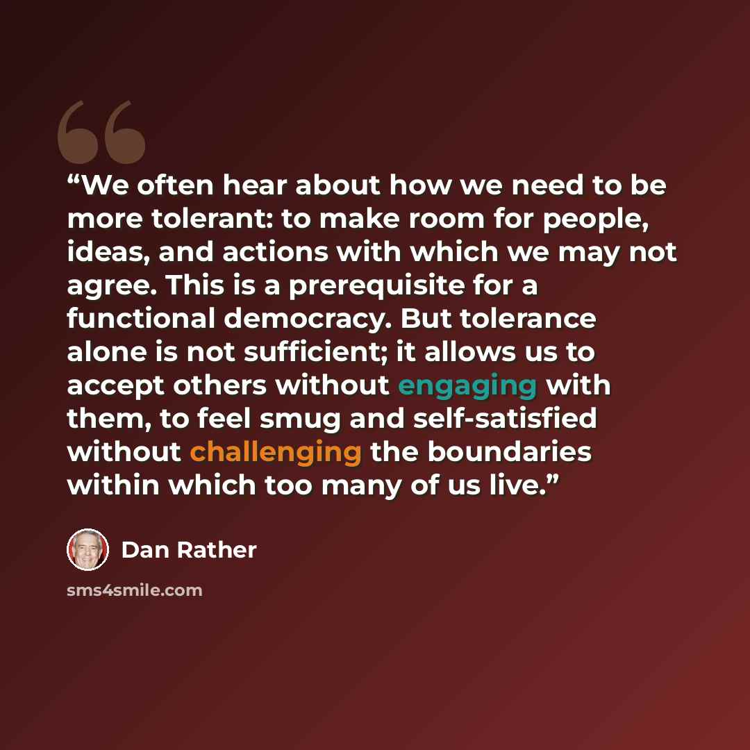 “We often hear about how we need to be more tolerant: to make room for people, ideas, and actions with which we may not agree. This is a prerequisite for a functional democracy. But tolerance alone is not sufficient; it allows us to accept others without engaging with them, to feel smug and…” quote by Dan Rather