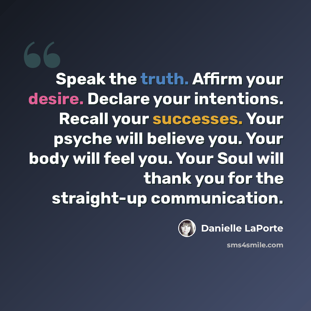 “Speak the truth. Affirm your desire. Declare your intentions. Recall your successes. Your psyche will believe you. Your body will feel you. Your Soul will thank you for the straight-up communication.” quote by Danielle LaPorte