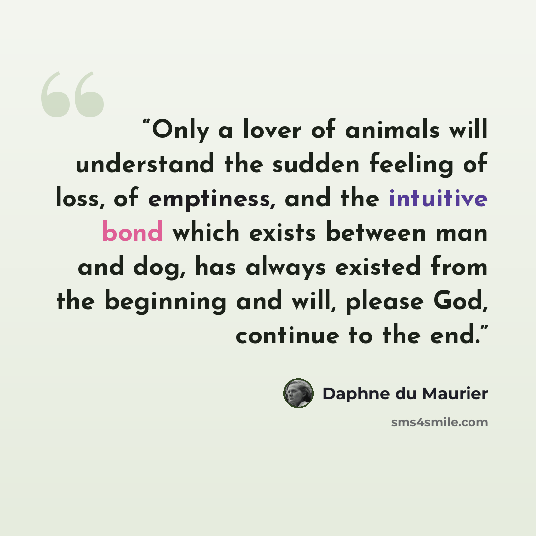 “Only a lover of animals will understand the sudden feeling of loss, of emptiness, and the intuitive bond which exists between man and dog, has always existed from the beginning and will, please God, continue to the end.” quote by Daphne du Maurier