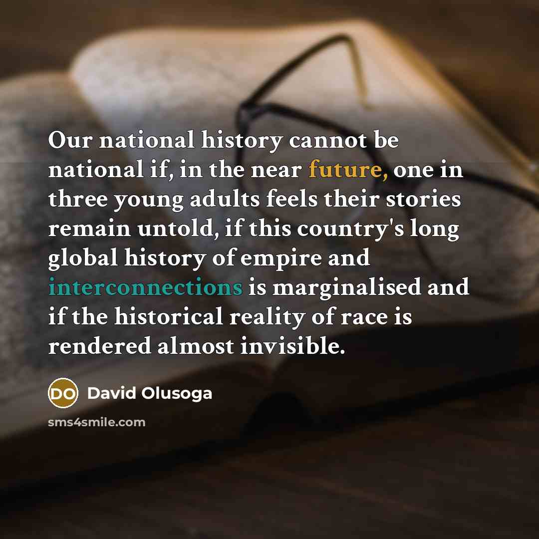 “Our national history cannot be national if, in the near future, one in three young adults feels their stories remain untold, if this country's long global history of empire and interconnections is marginalised and if the historical reality of race is rendered almost invisible.” quote by David Olusoga