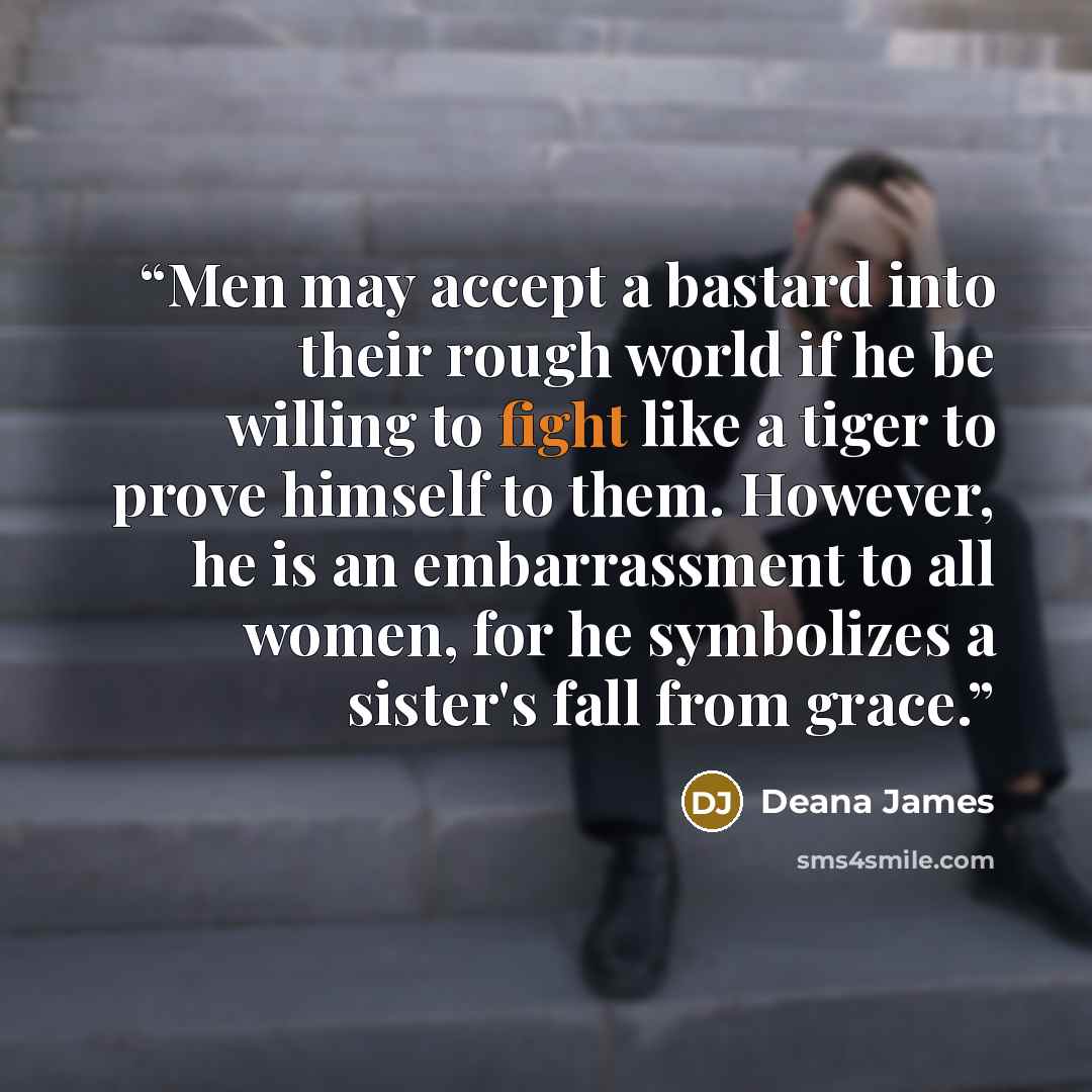 “Men may accept a bastard into their rough world if he be willing to fight like a tiger to prove himself to them. However, he is an embarrassment to all women, for he symbolizes a sister's fall from grace.” quote by Deana James