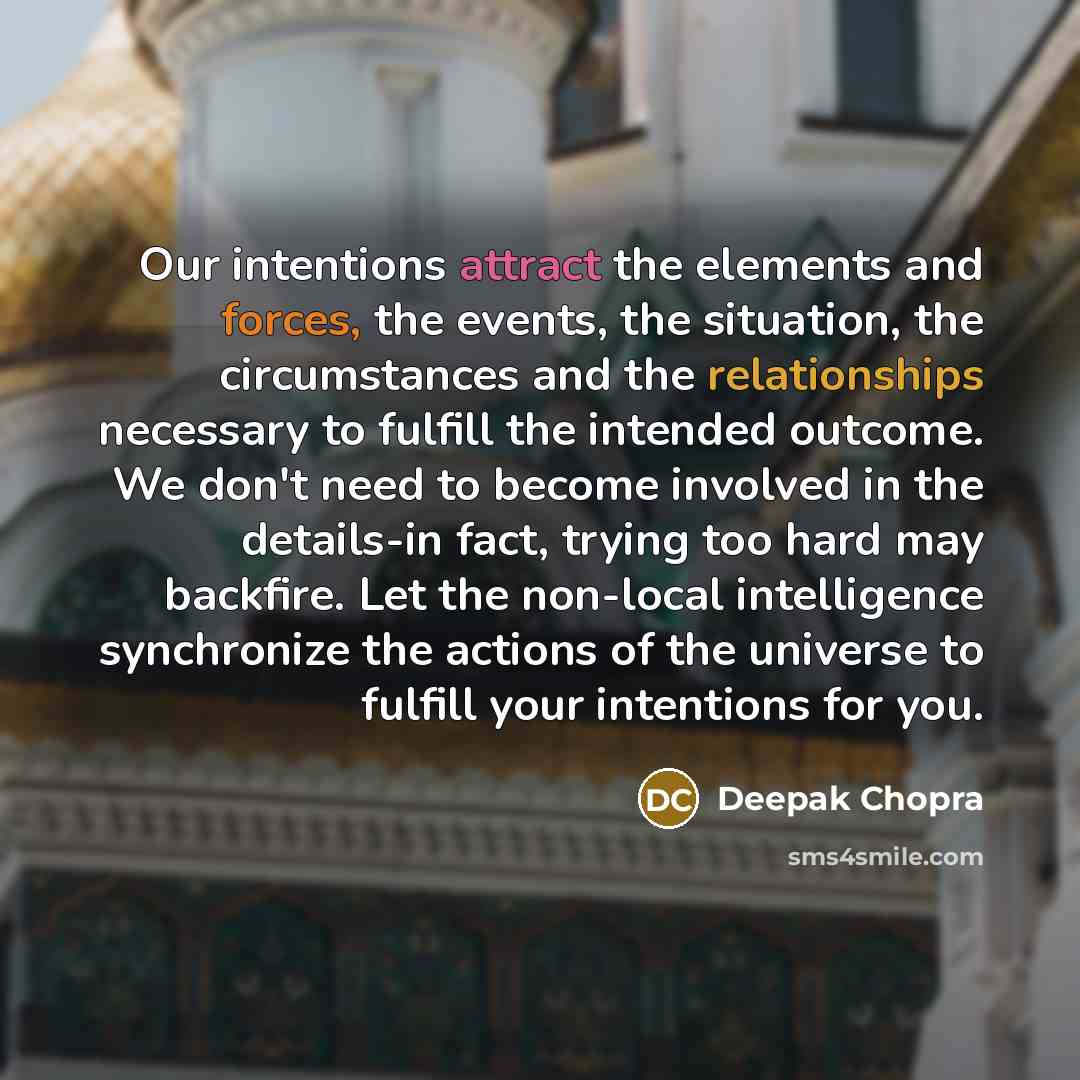 “Our intentions attract the elements and forces, the events, the situation, the circumstances and the relationships necessary to fulfill the intended outcome. We don't need to become involved in the details-in fact, trying too hard may backfire. Let the non-local intelligence synchronize the…” quote by Deepak Chopra