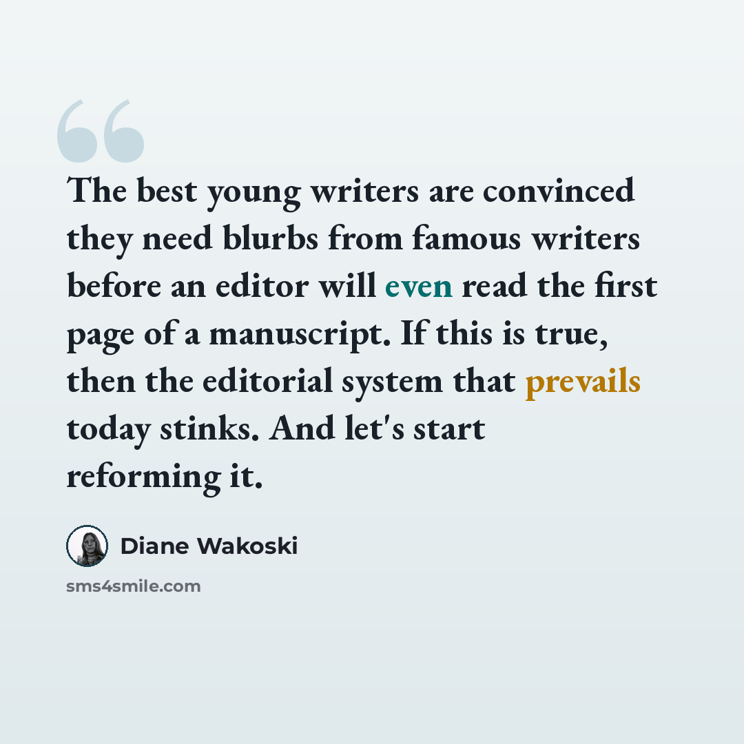 “The best young writers are convinced they need blurbs from famous writers before an editor will even read the first page of a manuscript. If this is true, then the editorial system that prevails today stinks. And let's start reforming it.” quote by Diane Wakoski