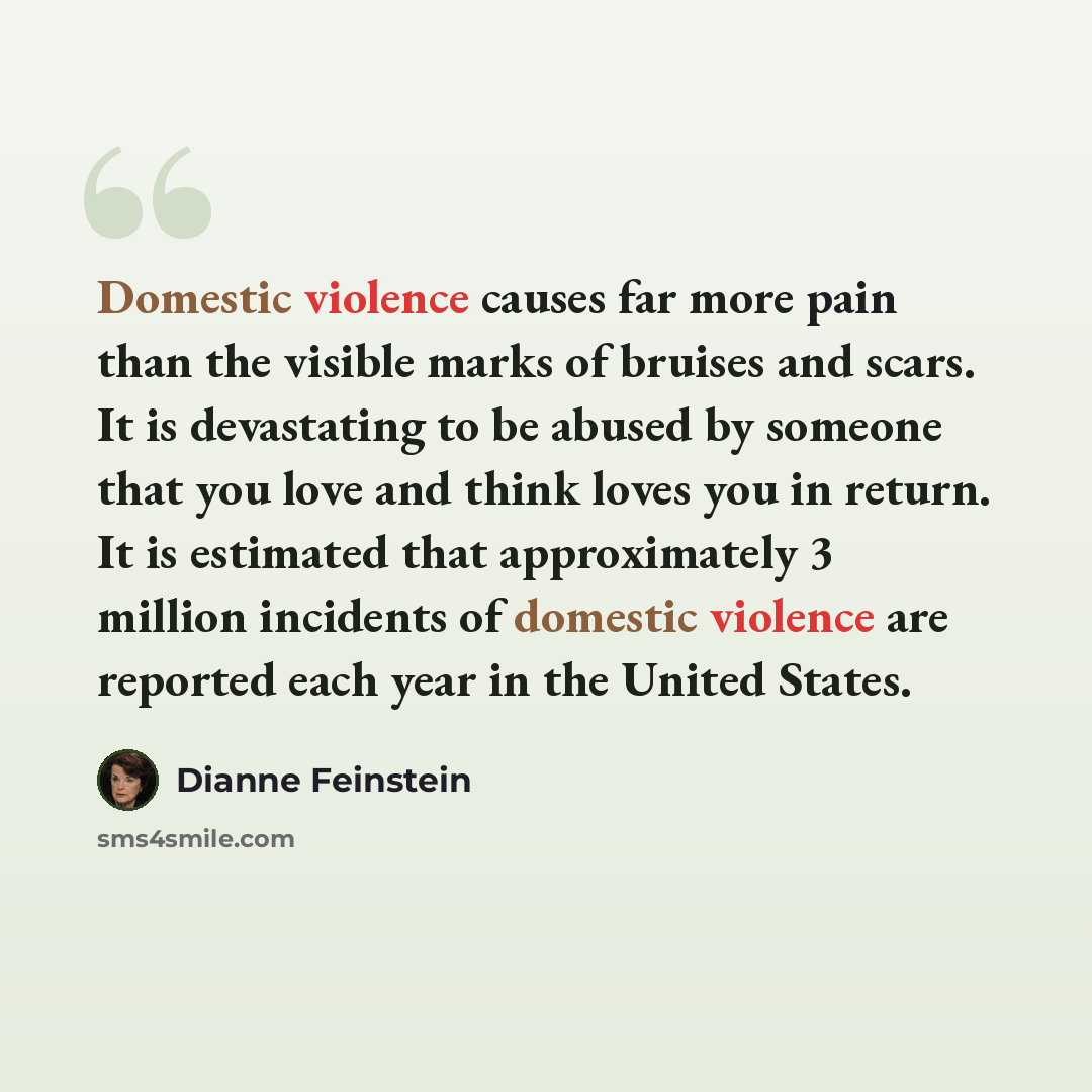 “Domestic violence causes far more pain than the visible marks of bruises and scars. It is devastating to be abused by someone that you love and think loves you in return. It is estimated that approximately 3 million incidents of domestic violence are reported each year in the United States.” quote by Dianne Feinstein
