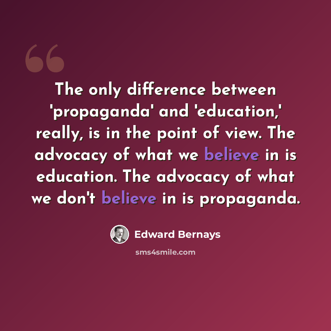 “The only difference between 'propaganda' and 'education,' really, is in the point of view. The advocacy of what we believe in is education. The advocacy of what we don't believe in is propaganda.” quote by Edward Bernays
