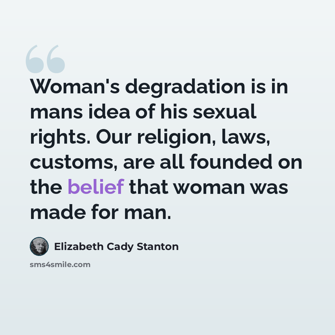 “Woman's degradation is in mans idea of his sexual rights. Our religion, laws, customs, are all founded on the belief that woman was made for man.” quote by Elizabeth Cady Stanton