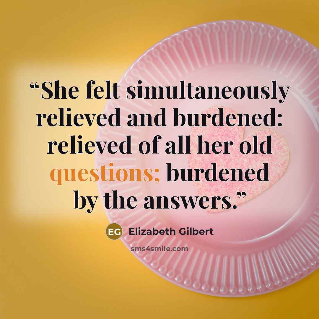 “She felt simultaneously relieved and burdened: relieved of all her old questions; burdened by the answers.” quote by Elizabeth Gilbert