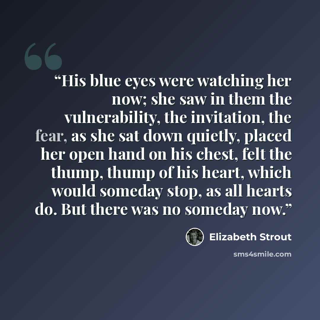 “His blue eyes were watching her now; she saw in them the vulnerability, the invitation, the fear, as she sat down quietly, placed her open hand on his chest, felt the thump, thump of his heart, which would someday stop, as all hearts do. But there was no someday now.” quote by Elizabeth Strout