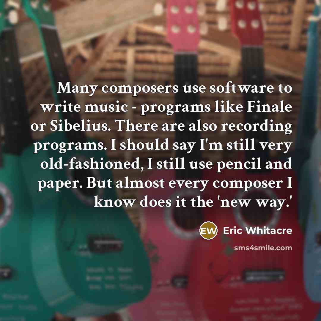 “Many composers use software to write music - programs like Finale or Sibelius. There are also recording programs. I should say I'm still very old-fashioned, I still use pencil and paper. But almost every composer I know does it the 'new way.'” quote by Eric Whitacre
