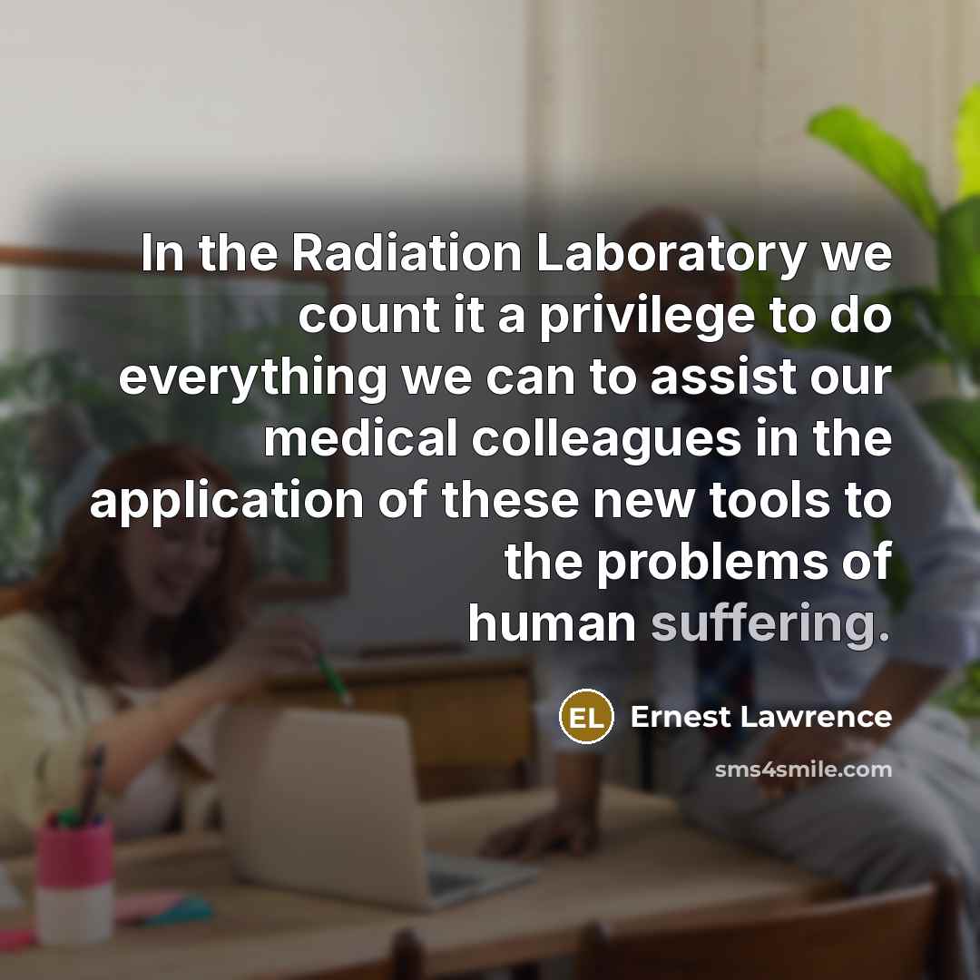 “In the Radiation Laboratory we count it a privilege to do everything we can to assist our medical colleagues in the application of these new tools to the problems of human suffering.” quote by Ernest Lawrence