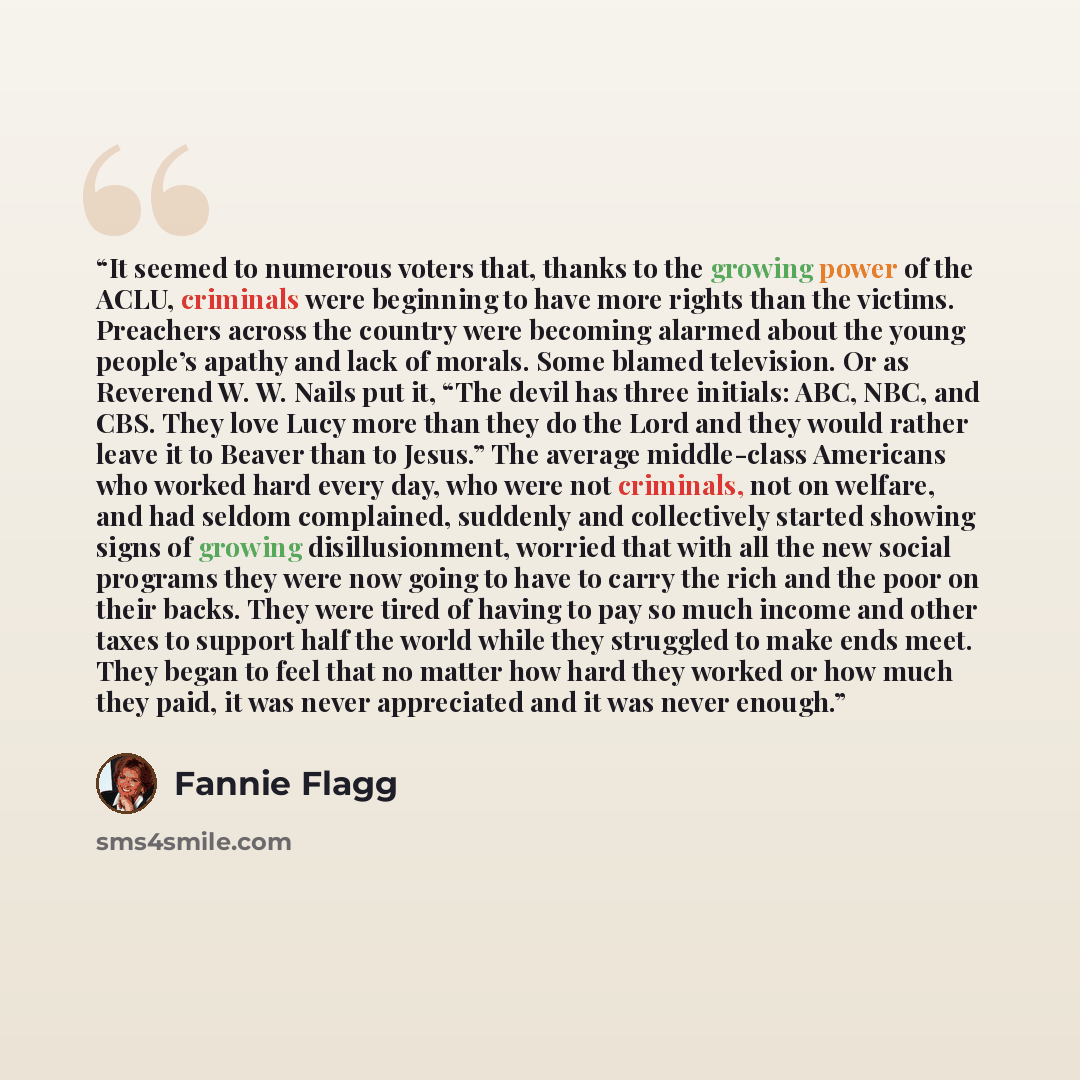 “It seemed to numerous voters that, thanks to the growing power of the ACLU, criminals were beginning to have more rights than the victims. Preachers across the country were becoming alarmed about the young people’s apathy and lack of morals. Some blamed television. Or as Reverend W. W. Nails put…” quote by Fannie Flagg