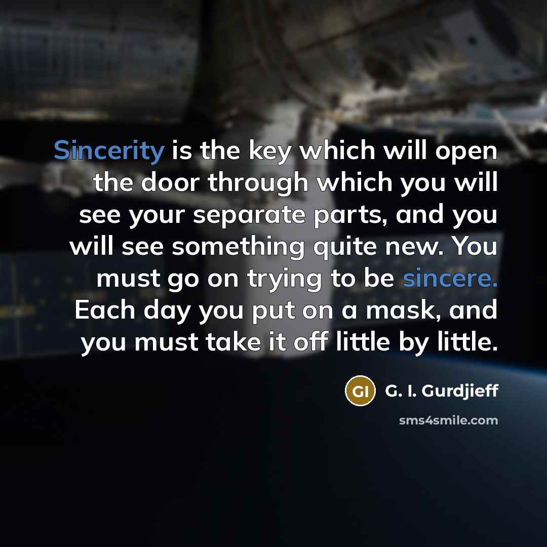 “Sincerity is the key which will open the door through which you will see your separate parts, and you will see something quite new. You must go on trying to be sincere. Each day you put on a mask, and you must take it off little by little.” quote by G. I. Gurdjieff