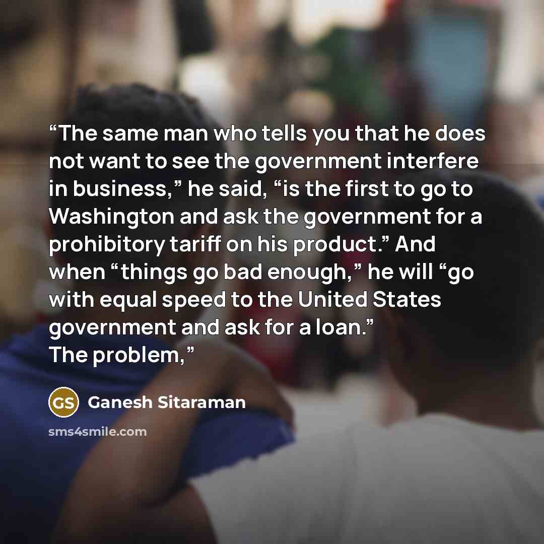 “The same man who tells you that he does not want to see the government interfere in business,” he said, “is the first to go to Washington and ask the government for a prohibitory tariff on his product.” And when “things go bad enough,” he will “go with equal speed to the United States government…” quote by Ganesh Sitaraman