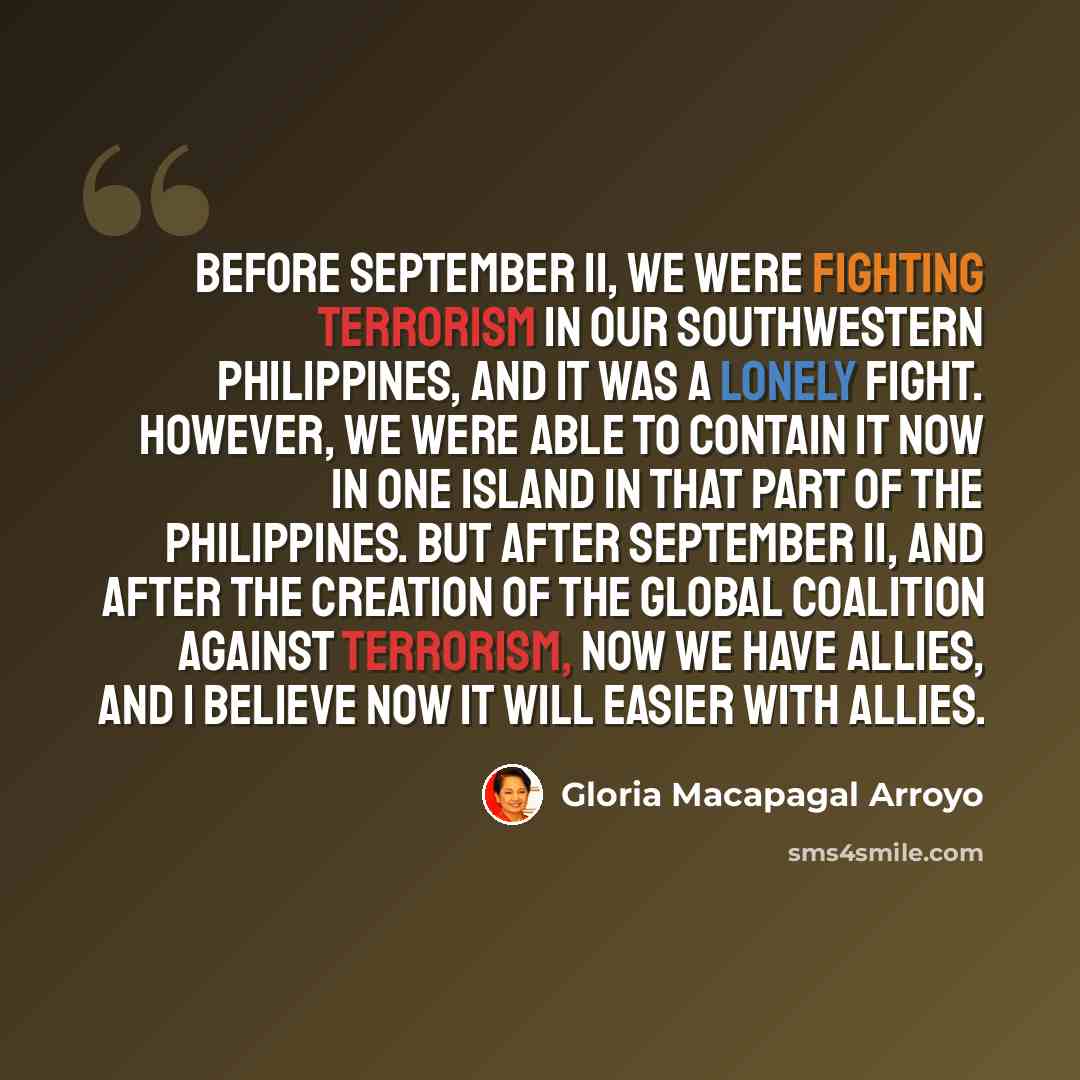 “Before September 11, we were fighting terrorism in our southwestern Philippines, and it was a lonely fight. However, we were able to contain it now in one island in that part of the Philippines. But after September 11, and after the creation of the global coalition against terrorism, now we have…” quote by Gloria Macapagal Arroyo