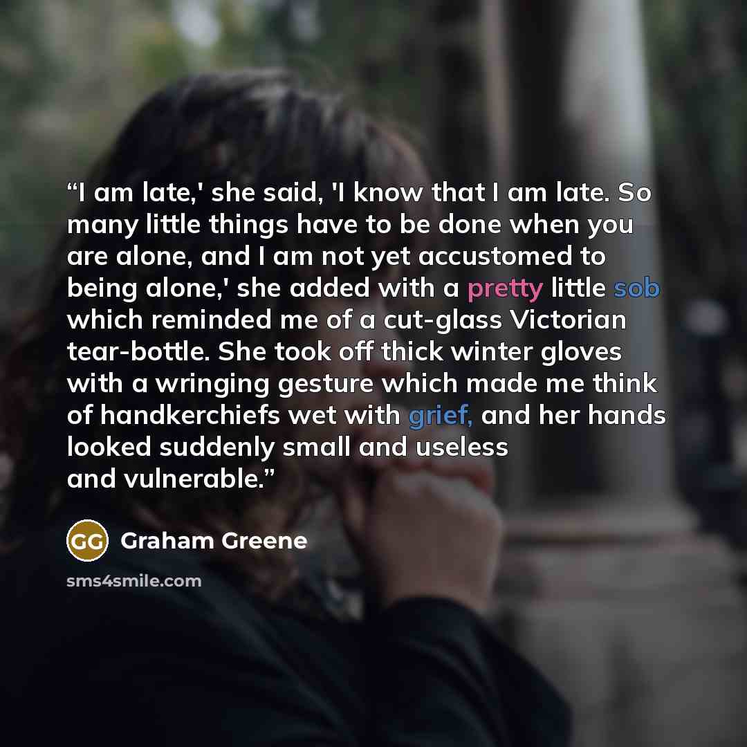 “I am late,' she said, 'I know that I am late. So many little things have to be done when you are alone, and I am not yet accustomed to being alone,' she added with a pretty little sob which reminded me of a cut-glass Victorian tear-bottle. She took off thick winter gloves with a wringing gesture…” quote by Graham Greene