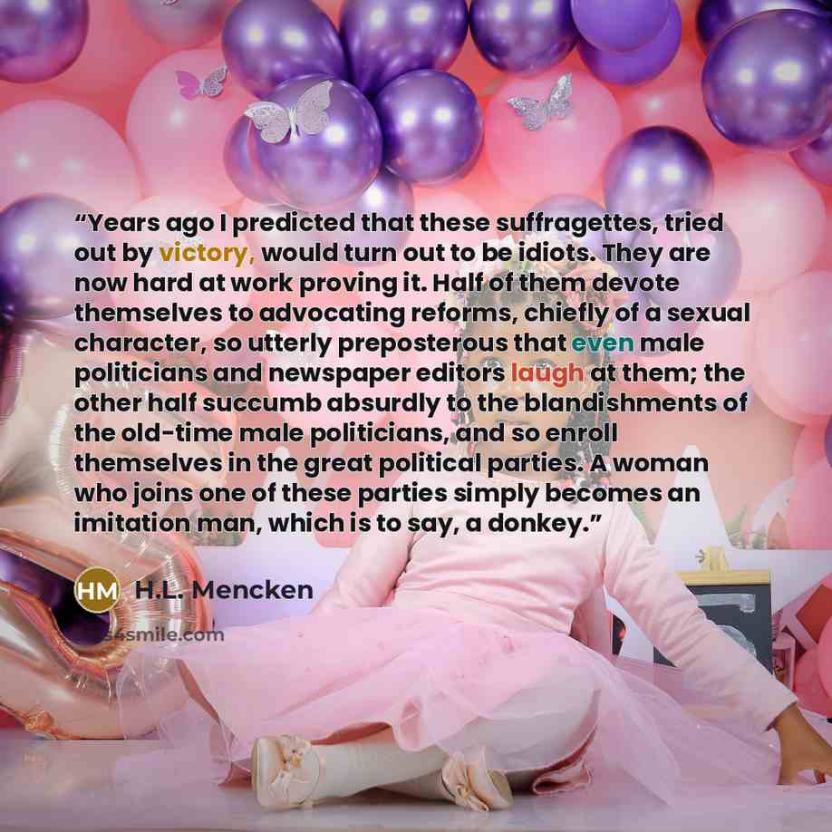 “Years ago I predicted that these suffragettes, tried out by victory, would turn out to be idiots. They are now hard at work proving it. Half of them devote themselves to advocating reforms, chiefly of a sexual character, so utterly preposterous that even male politicians and newspaper editors…” quote by H.L. Mencken