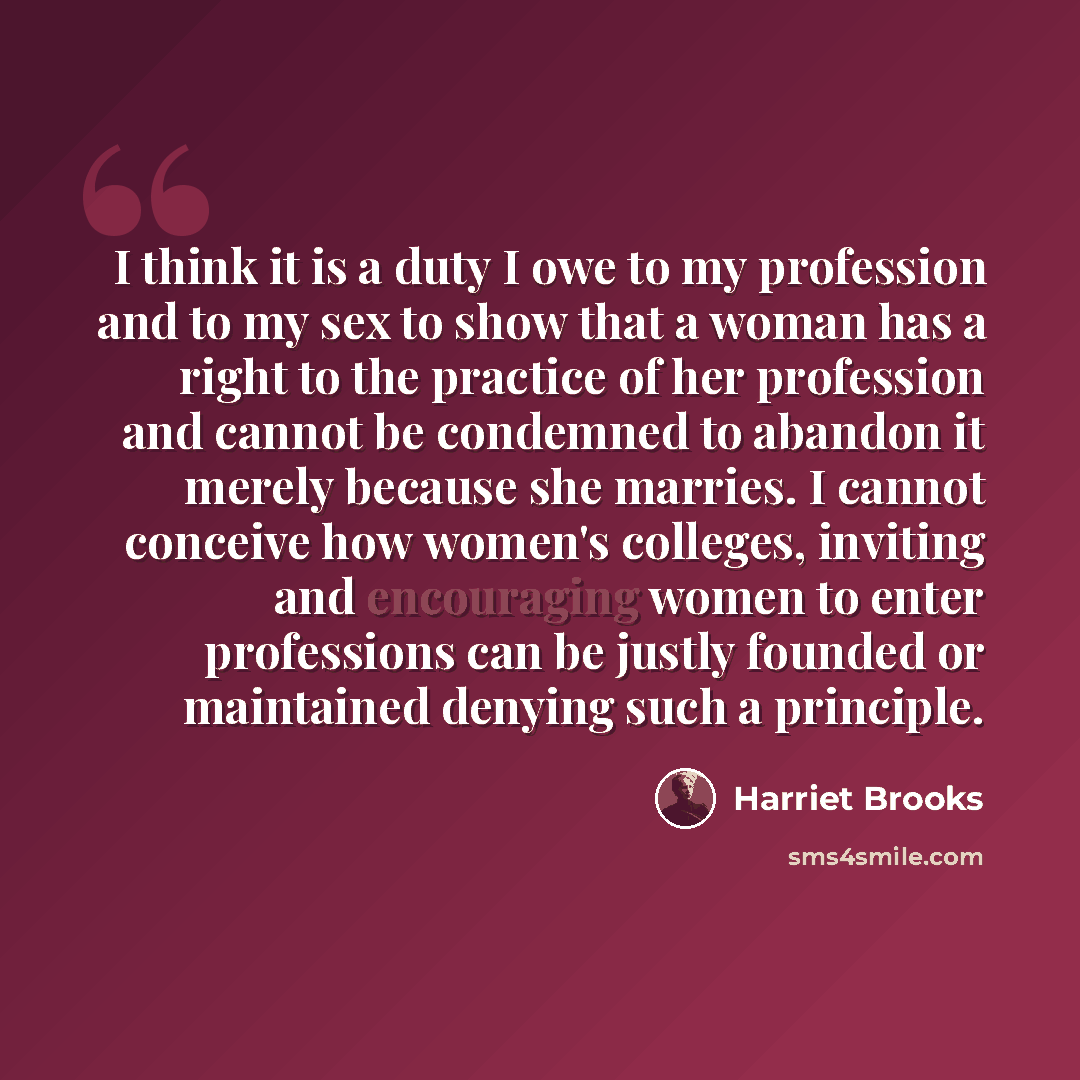 “I think it is a duty I owe to my profession and to my sex to show that a woman has a right to the practice of her profession and cannot be condemned to abandon it merely because she marries. I cannot conceive how women's colleges, inviting and encouraging women to enter professions can be justly…” quote by Harriet Brooks